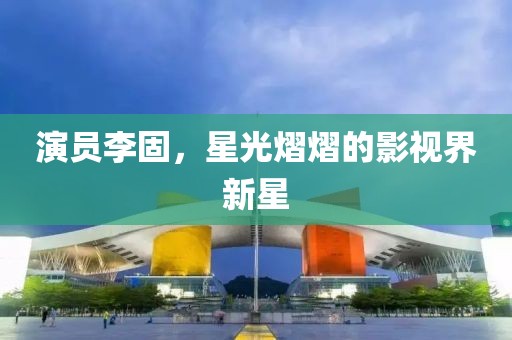 演员李固，星光熠熠的影视界新星