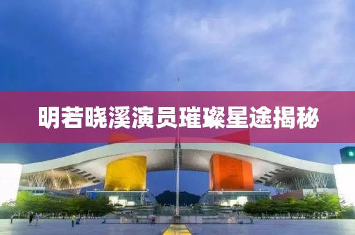 明若晓溪演员璀璨星途揭秘