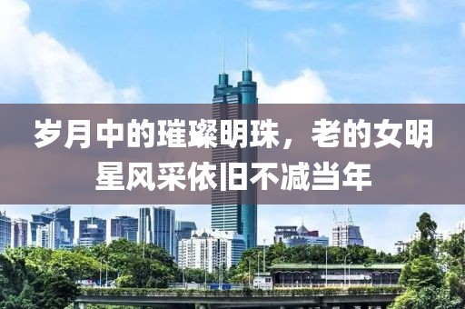 岁月中的璀璨明珠，老的女明星风采依旧不减当年