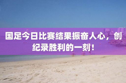 国足今日比赛结果振奋人心，创纪录胜利的一刻！