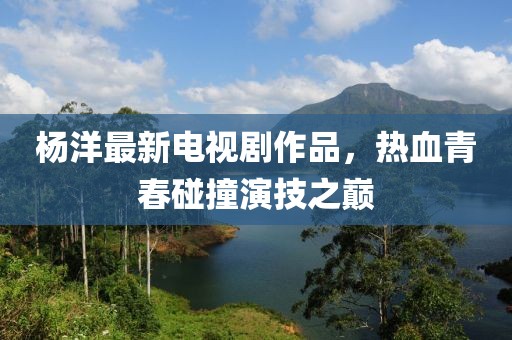 杨洋最新电视剧作品，热血青春碰撞演技之巅