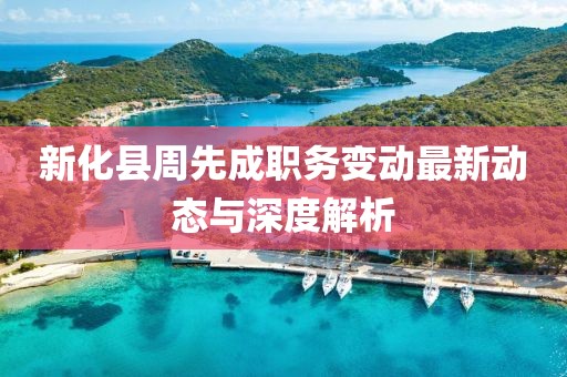 新化县周先成职务变动最新动态与深度解析