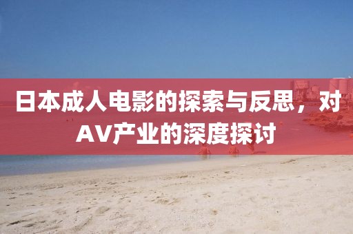 日本成人电影的探索与反思，对AV产业的深度探讨