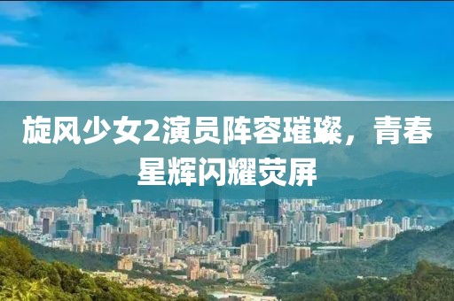 旋风少女2演员阵容璀璨，青春星辉闪耀荧屏
