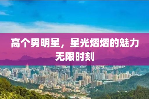 高个男明星，星光熠熠的魅力无限时刻