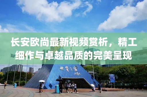 长安欧尚最新视频赏析，精工细作与卓越品质的完美呈现