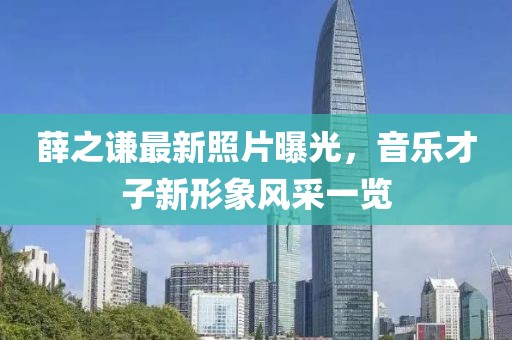 薛之谦最新照片曝光，音乐才子新形象风采一览