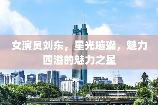 女演员刘东，星光璀璨，魅力四溢的魅力之星