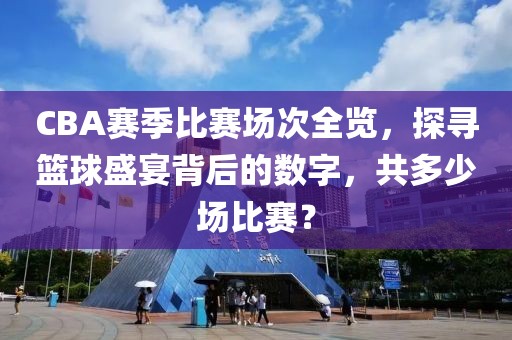 CBA赛季比赛场次全览，探寻篮球盛宴背后的数字，共多少场比赛？