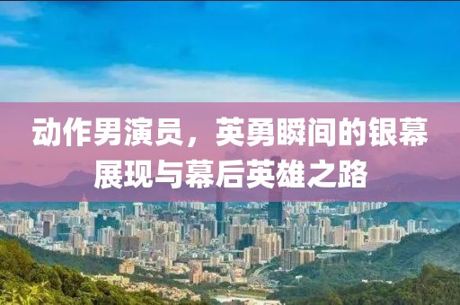动作男演员，英勇瞬间的银幕展现与幕后英雄之路