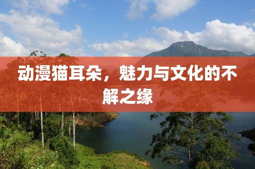 动漫猫耳朵，魅力与文化的不解之缘