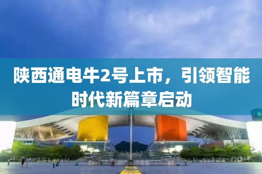 陕西通电牛2号上市，引领智能时代新篇章启动