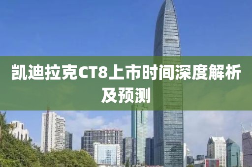 凯迪拉克CT8上市时间深度解析及预测