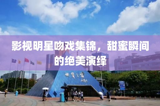 影视明星吻戏集锦，甜蜜瞬间的绝美演绎