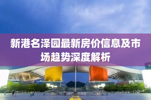 新港名泽园最新房价信息及市场趋势深度解析