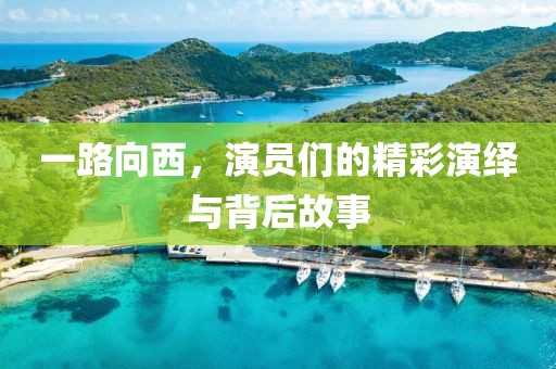 一路向西，演员们的精彩演绎与背后故事
