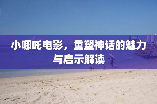 小哪吒电影，重塑神话的魅力与启示解读