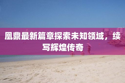 凰鼎最新篇章探索未知领域，续写辉煌传奇