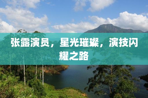 张露演员，星光璀璨，演技闪耀之路