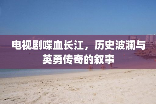 电视剧喋血长江，历史波澜与英勇传奇的叙事