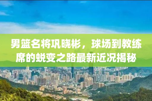 男篮名将巩晓彬，球场到教练席的蜕变之路最新近况揭秘