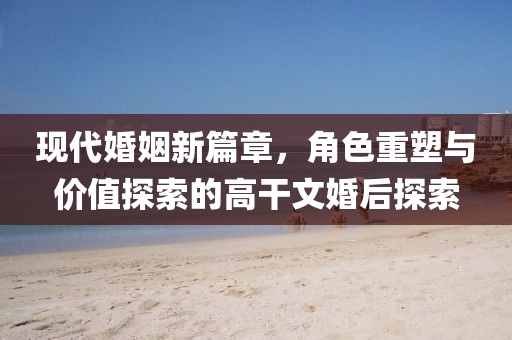 现代婚姻新篇章，角色重塑与价值探索的高干文婚后探索