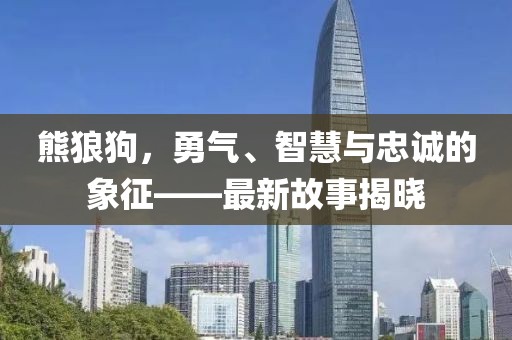 熊狼狗，勇气、智慧与忠诚的象征——最新故事揭晓
