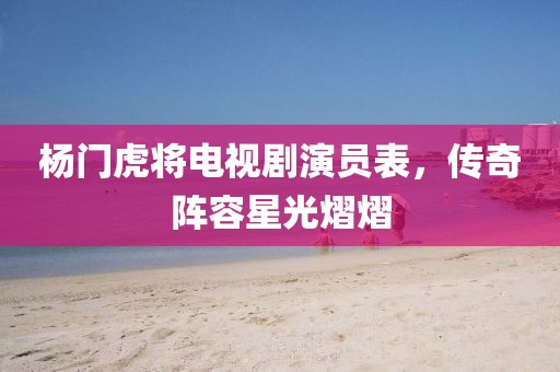 杨门虎将电视剧演员表，传奇阵容星光熠熠