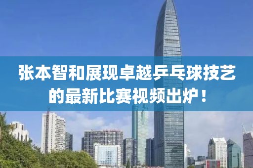 张本智和展现卓越乒乓球技艺的最新比赛视频出炉！