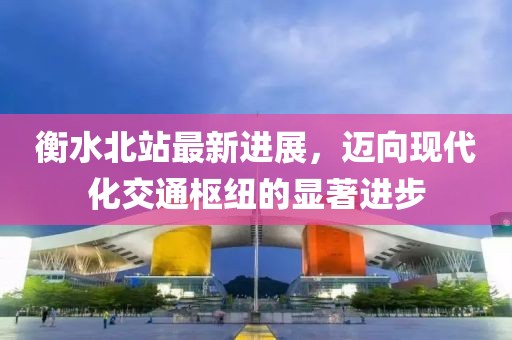 衡水北站最新进展，迈向现代化交通枢纽的显著进步