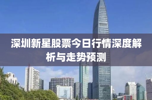 深圳新星股票今日行情深度解析与走势预测