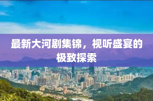 最新大河剧集锦，视听盛宴的极致探索