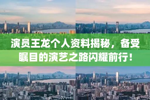 演员王龙个人资料揭秘，备受瞩目的演艺之路闪耀前行！