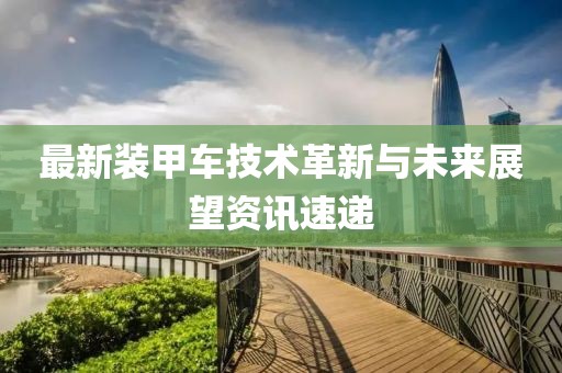 最新装甲车技术革新与未来展望资讯速递