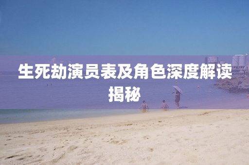生死劫演员表及角色深度解读揭秘