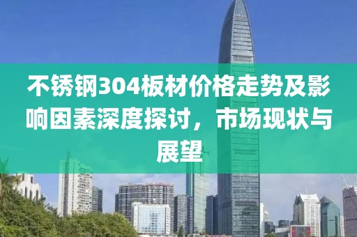 不锈钢304板材价格走势及影响因素深度探讨，市场现状与展望