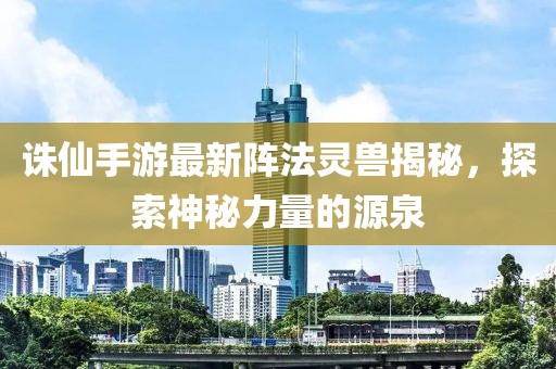 诛仙手游最新阵法灵兽揭秘，探索神秘力量的源泉