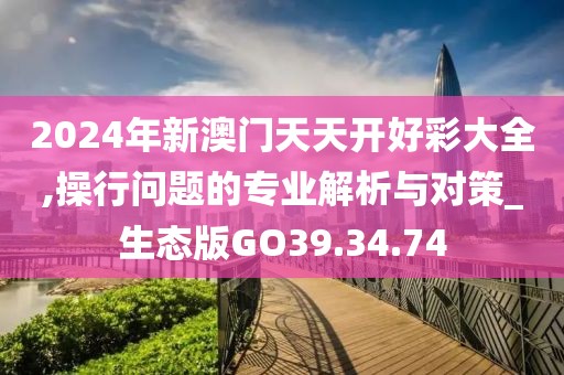 2024年新澳门天天开好彩大全,操行问题的专业解析与对策_生态版GO39.34.74