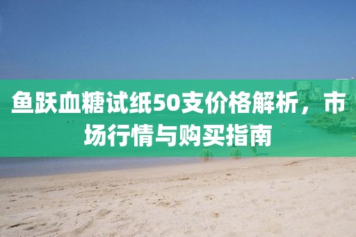 鱼跃血糖试纸50支价格解析，市场行情与购买指南