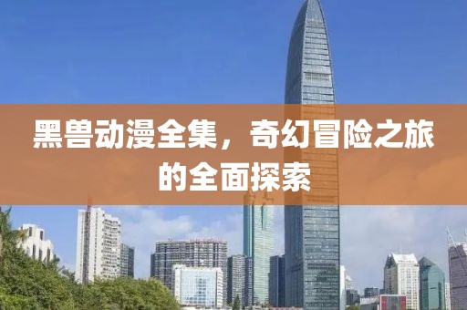 黑兽动漫全集，奇幻冒险之旅的全面探索