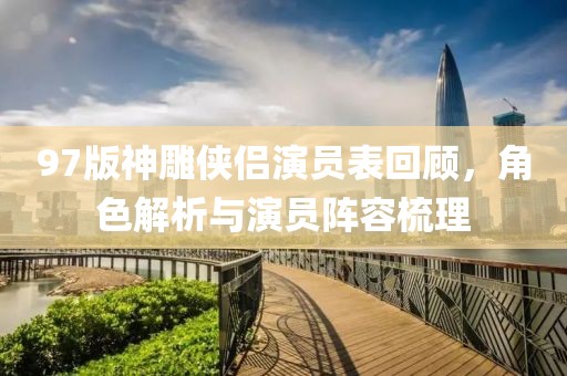 97版神雕侠侣演员表回顾，角色解析与演员阵容梳理
