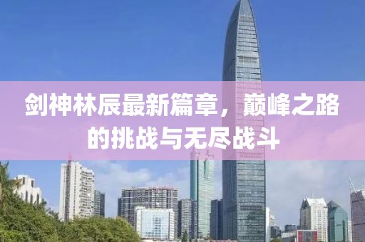 剑神林辰最新篇章，巅峰之路的挑战与无尽战斗