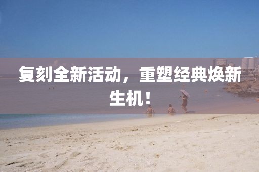 复刻全新活动，重塑经典焕新生机！