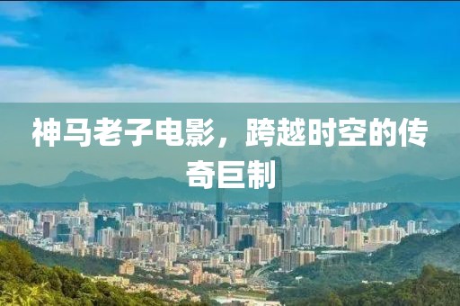 神马老子电影，跨越时空的传奇巨制