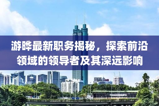 游晔最新职务揭秘，探索前沿领域的领导者及其深远影响