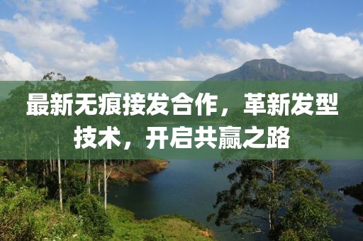最新无痕接发合作，革新发型技术，开启共赢之路