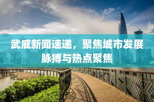 武威新闻速递，聚焦城市发展脉搏与热点聚焦