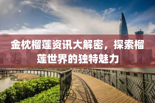 金枕榴莲资讯大解密，探索榴莲世界的独特魅力
