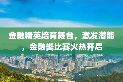 金融精英培育舞台，激发潜能，金融类比赛火热开启