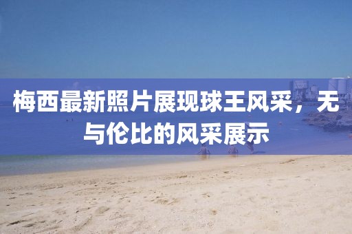 梅西最新照片展现球王风采，无与伦比的风采展示
